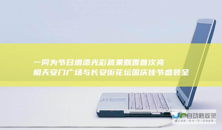 一同为节日增添光彩 蔬果飘香首次亮相天安门广场与长安街花坛 国庆佳节盛装呈现