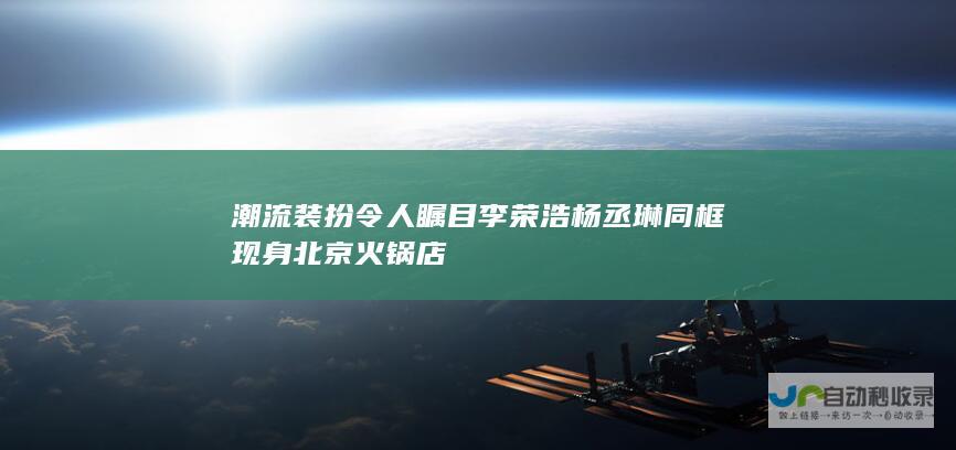 潮流装扮令人瞩目 李荣浩杨丞琳同框现身北京火锅店