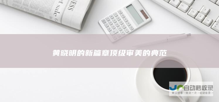 黄晓明的新篇章 顶级审美的典范