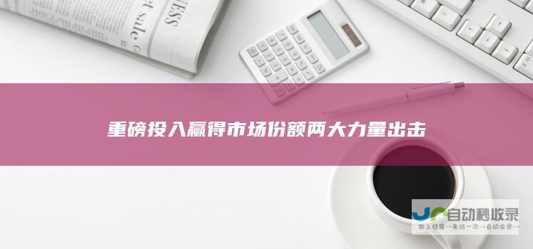 重磅投入赢得市场份额 两大力量出击