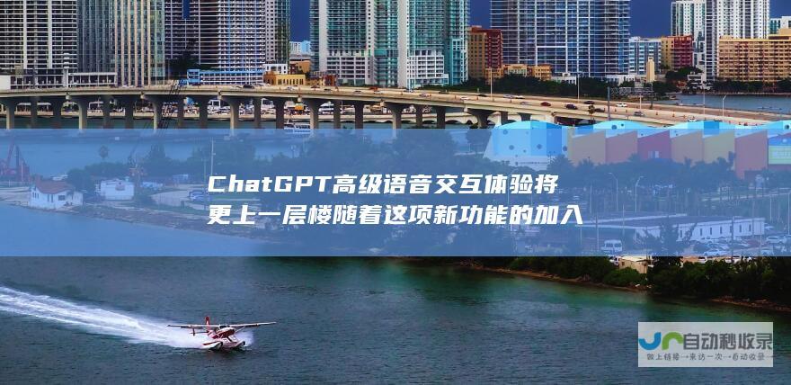 ChatGPT高级语音交互体验将更上一层楼 随着这项新功能的加入