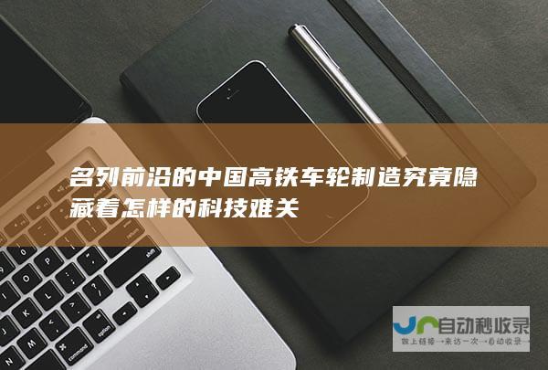 名列前沿的中国高铁 车轮制造究竟隐藏着怎样的科技难关