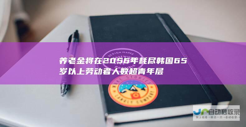 养老金将在2056年耗尽 韩国65岁以上劳动者人数超青年层