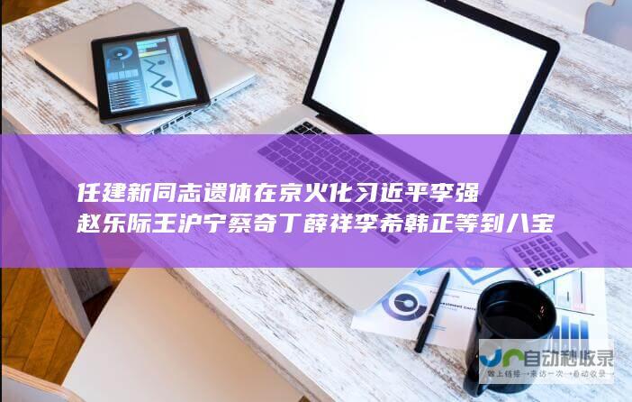 任建新同志遗体在京火化 习近平李强赵乐际王沪宁蔡奇丁薛祥李希韩正等到八宝山革命公墓送别