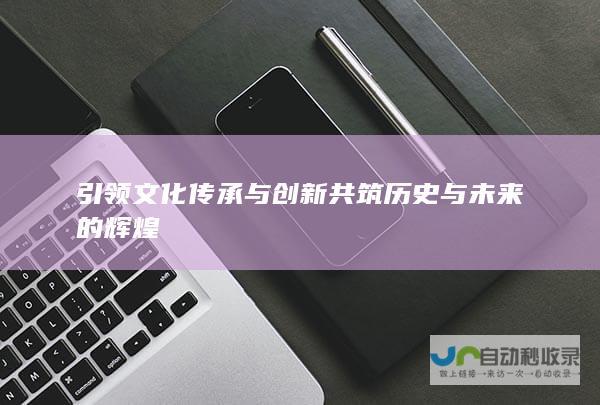 引领文化传承与创新 共筑历史与未来的辉煌