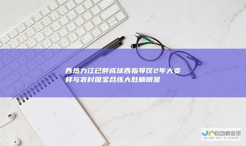 西热力江已胖成球西指导仅2年大变样与农村国宝