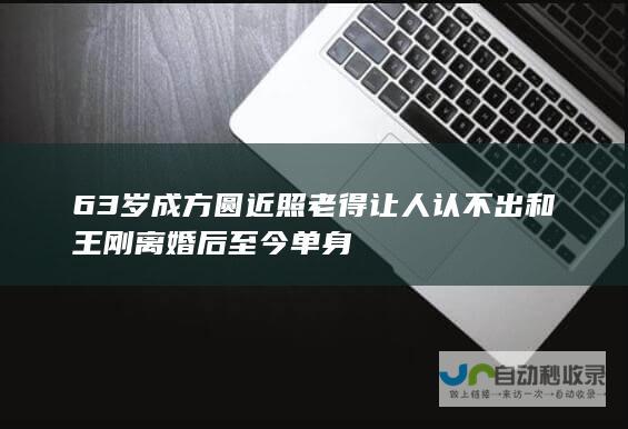 63岁成方圆近照 老得让人认不出 和王刚离婚后至今单身