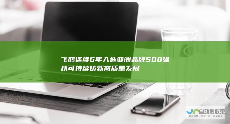 飞鹤连续6年入选亚洲品牌500强以可持续铸就高质