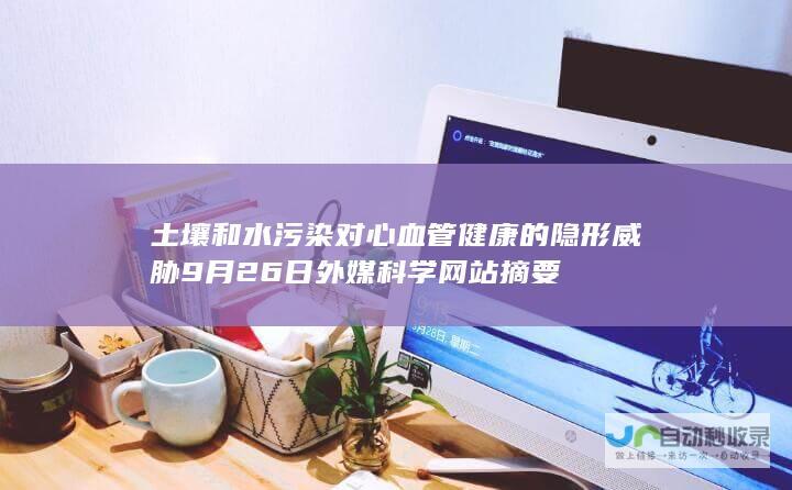 土壤和水污染对心血管健康的隐形威胁 9月26日外媒科学网站摘要