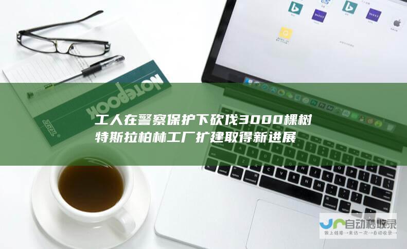 工人在警察保护下砍伐3000棵树 特斯拉柏林工厂扩建取得新进展