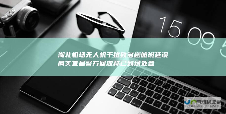 湖北机场无人机干扰致多趟航班延误 属实 宜昌警方回应 称已到场处置