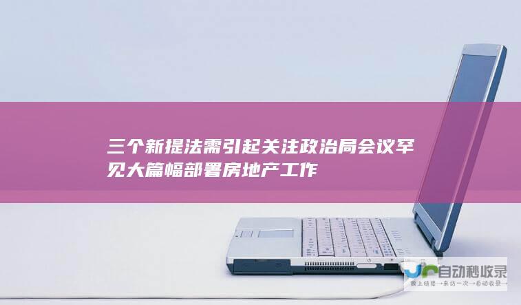 三个新提法需引起关注 政治局会议罕见大篇幅部署房地产工作