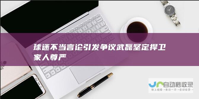 球迷不当言论引发争议 武磊坚定捍卫家人尊严