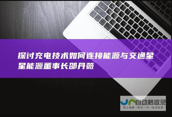 探讨充电技术如何连接能源与交通 星星能源董事长邵丹薇