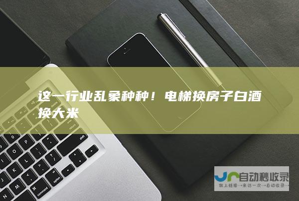 这一行业乱象种种！ 电梯换房子 白酒换大米