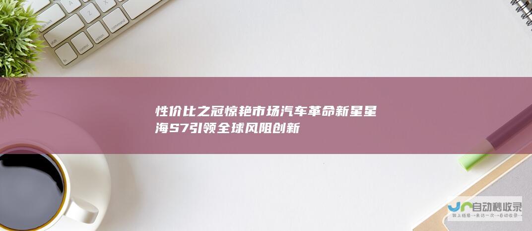 性价比之冠惊艳市场 汽车革命新星 星海S7引领全球风阻创新