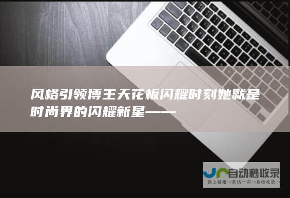 风格引领 博主天花板 闪耀时刻 她就是时尚界的闪耀新星 ——