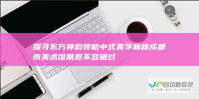 探寻东方神韵 领略中式美学巅峰 成都市美术馆展览不容错过