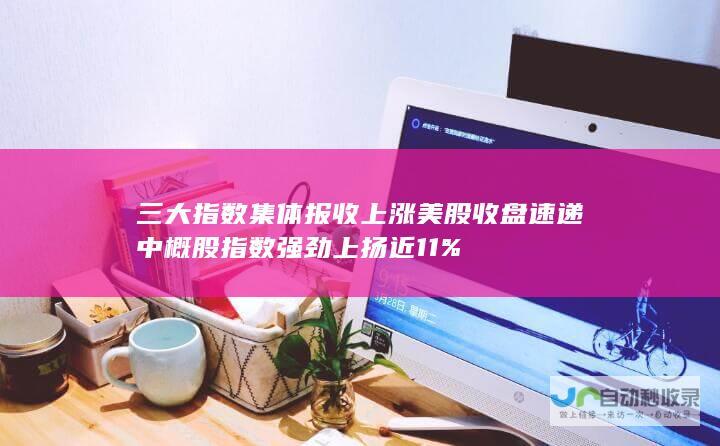 三大指数集体报收上涨 美股收盘速递 中概股指数强劲上扬近11%