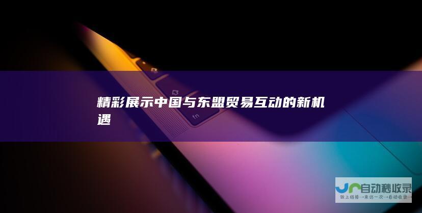 精彩展示中国与东盟贸易互动的新机遇