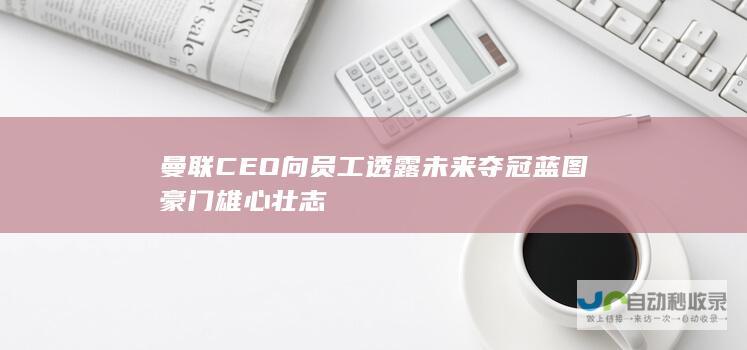 曼联CEO向员工透露未来夺冠蓝图豪门雄心壮志