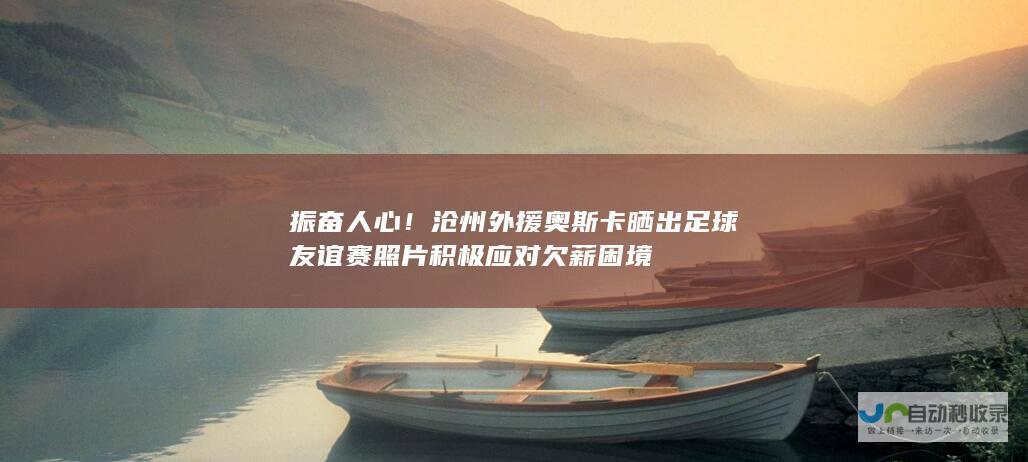 振奋人心！沧州外援奥斯卡晒出足球友谊赛照片 积极应对欠薪困境