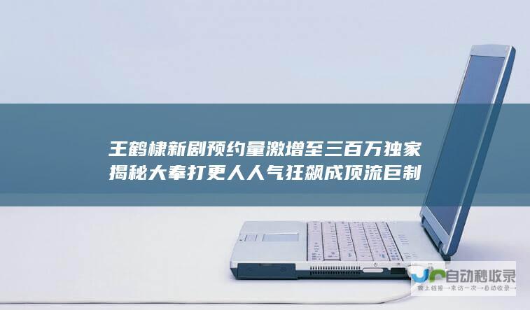 王鹤棣新剧 预约量激增至三百万 独家揭秘 大奉打更人 人气狂飙成顶流巨制