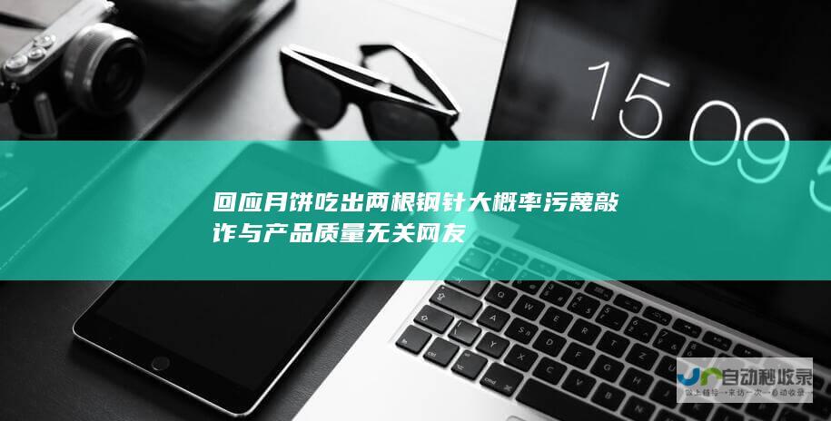 回应 月饼吃出两根钢针 大概率污蔑敲诈 与产品质量无关 网友