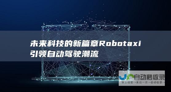 未来科技的新篇章 Robotaxi引领自动驾驶潮流