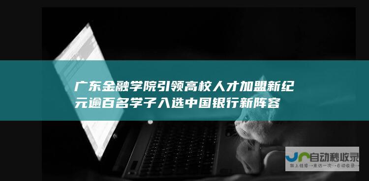 广东金融学院引领高校人才加盟新纪元 逾百名学子入选中国银行新阵容