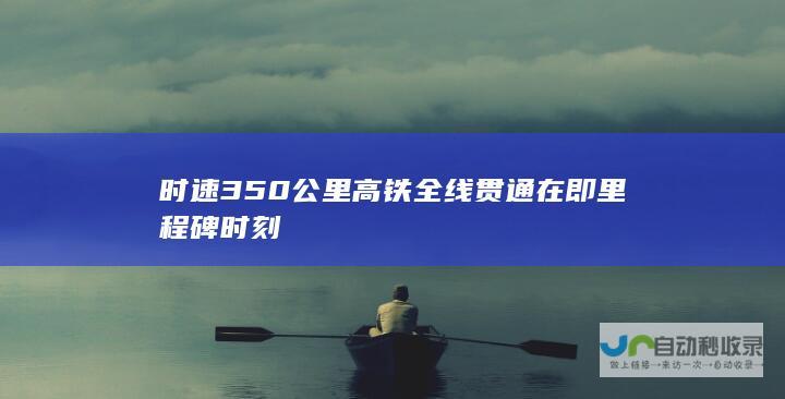 时速350公里高铁全线贯通在即 里程碑时刻