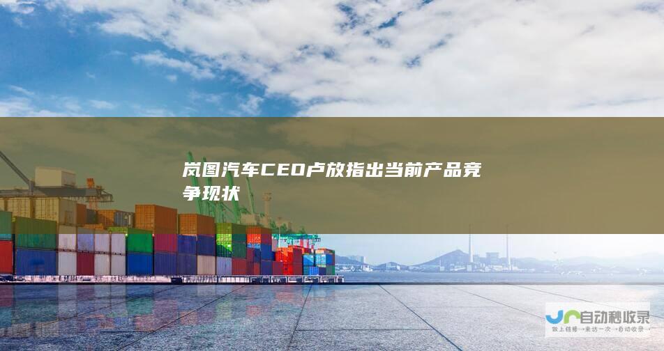 岚图汽车CEO卢放指出当前产品竞争现状