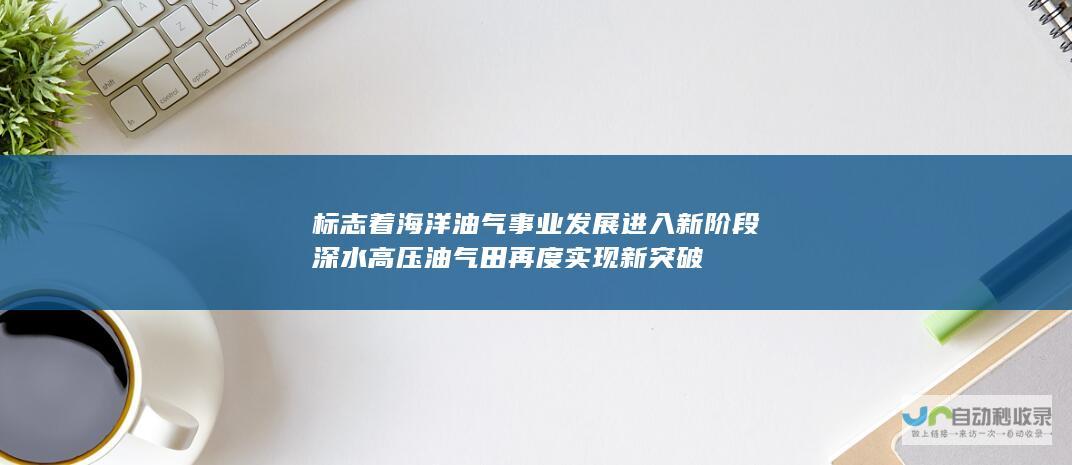 标志着海洋油气事业发展进入新阶段 深水高压油气田再度实现新突破