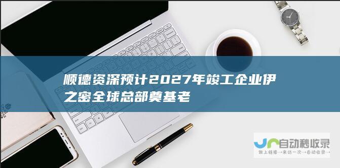 顺德资深 预计2027年竣工 企业伊之密全球总部奠基 老