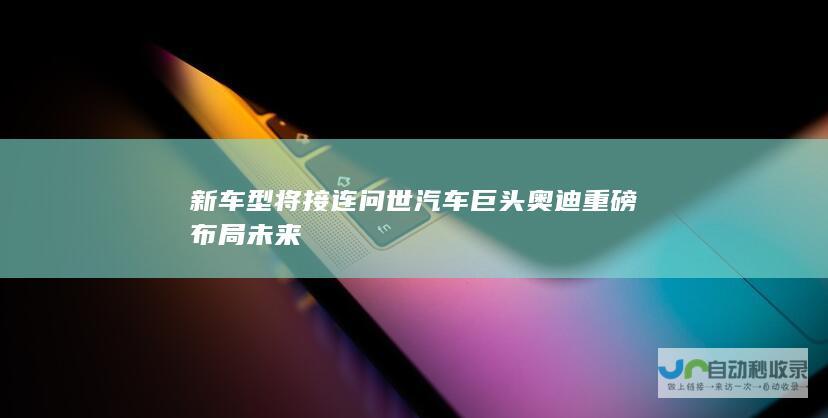 新车型将接连问世 汽车巨头奥迪重磅布局未来