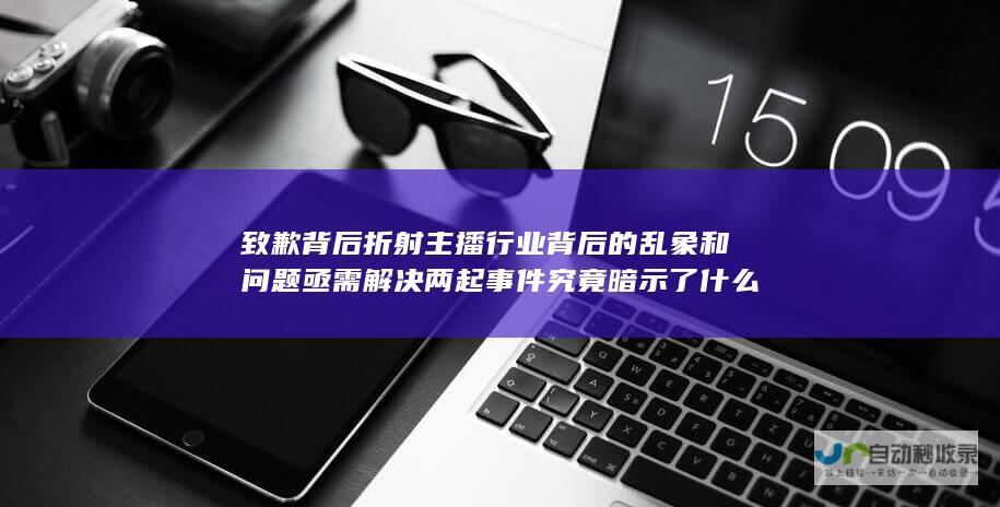 致歉背后折射主播行业背后的乱象和问题亟需解决 两起事件究竟暗示了什么