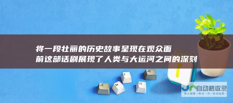 将一段壮丽的历史故事呈现在观众面前 这部话剧展现了人类与大运河之间的深刻联系