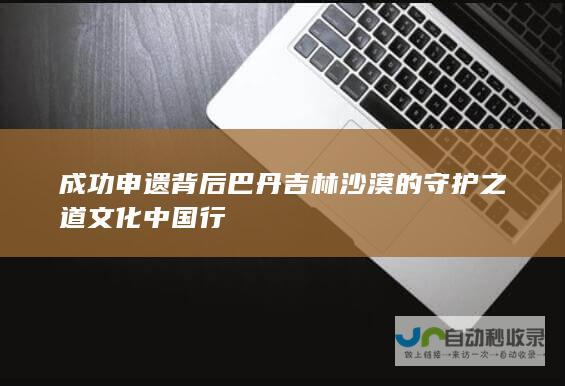 成功申遗背后 巴丹吉林沙漠的 守护之道 文化中国行