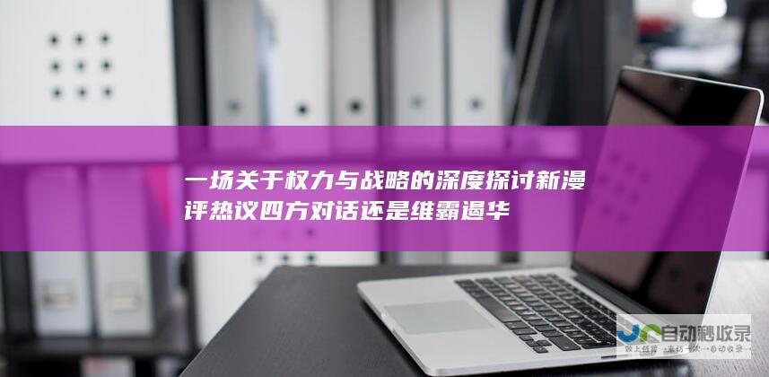 一场关于权力与战略的深度探讨 新漫评热议 四方对话还是维霸遏华