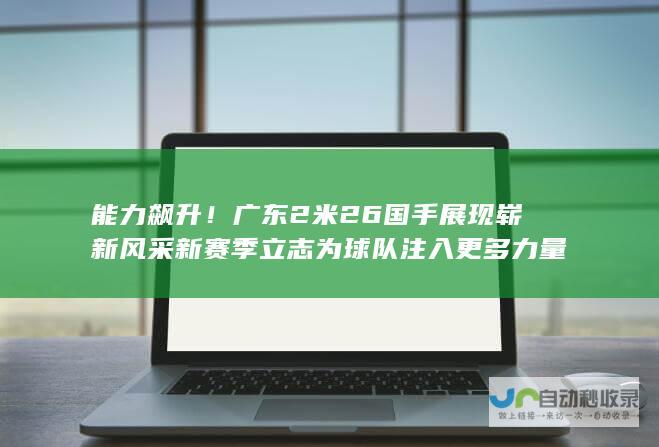 能力飙升！广东2米26国手展现崭新风采 新赛季立志为球队注入更多力量