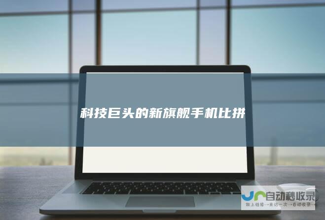 科技巨头的新旗舰手机比拼