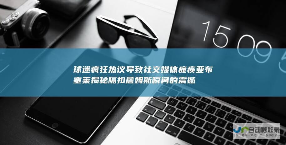 球迷疯狂热议导致社交媒体瘫痪 亚布塞莱揭秘隔扣詹姆斯瞬间的震撼