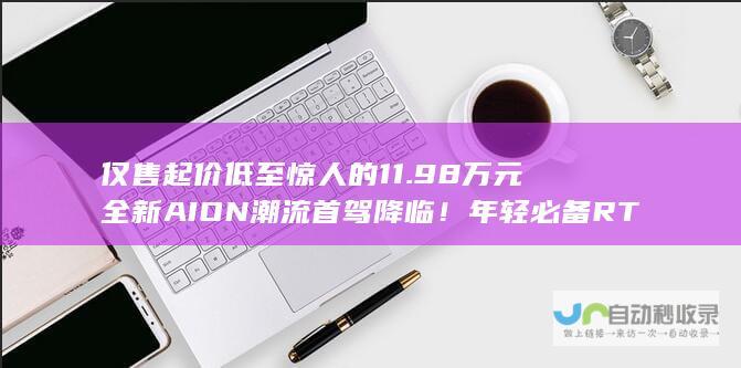 仅售起价低至惊人的11.98万元 全新AION 潮流首驾降临！年轻必备 RT开启预售