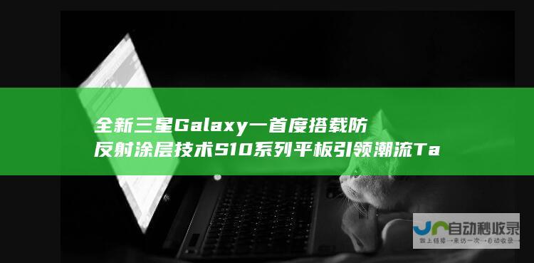 全新三星Galaxy 一 首度搭载防反射涂层技术 S10系列平板引领潮流 Tab