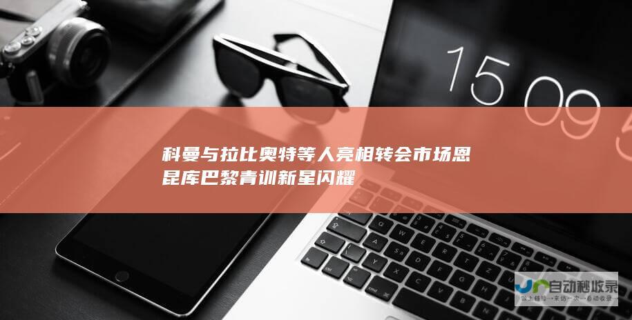 科曼与拉比奥特等人亮相转会市场 恩昆库 巴黎青训新星闪耀