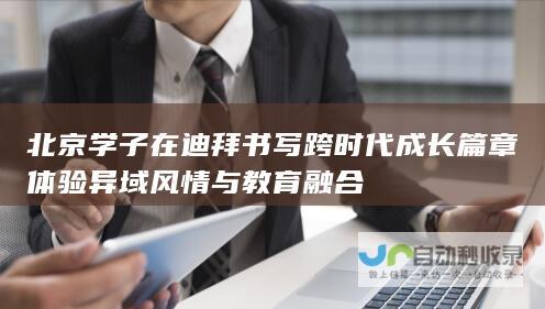 北京学子在迪拜书写跨时代成长篇章 体验异域风情与教育融合