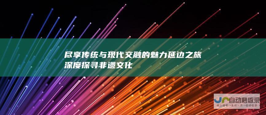 尽享传统与现代交融的魅力 延边之旅 深度探寻非遗文化