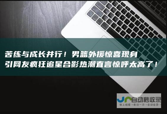 苦练与成长并行！男篮外援惊喜现身引网友疯狂追星合影热潮 直言 惊呼太高了！ 一睹昔日篮坛巨人女版姚明2米2的新风采