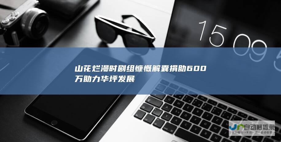 山花烂漫时 剧组慷慨解囊 捐助600万助力华坪发展