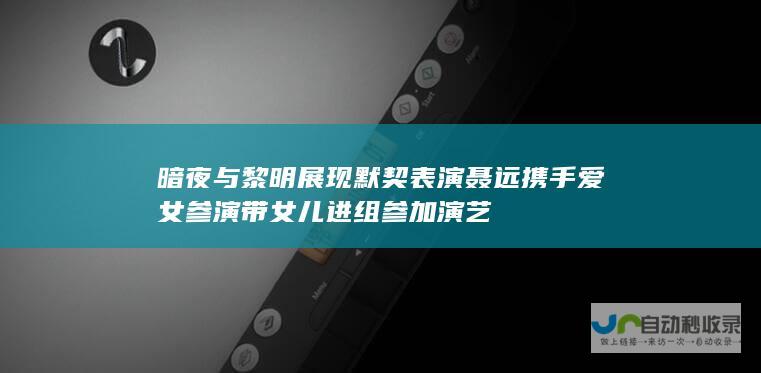 暗夜与黎明 展现默契表演 聂远携手爱女参演 带女儿进组参加演艺